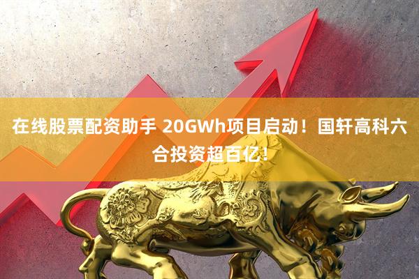 在线股票配资助手 20GWh项目启动！国轩高科六合投资超百亿！