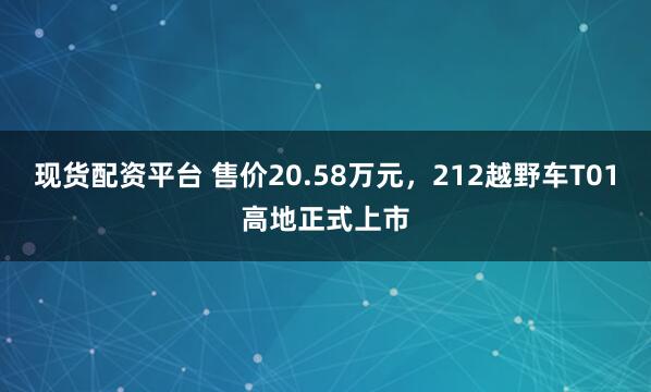 现货配资平台 售价20.58万元，212越野车T01高地正式上市