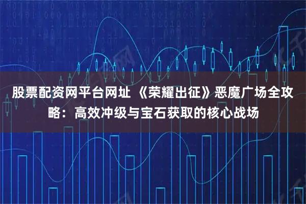 股票配资网平台网址 《荣耀出征》恶魔广场全攻略：高效冲级与宝石获取的核心战场