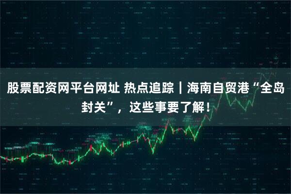 股票配资网平台网址 热点追踪｜海南自贸港“全岛封关”，这些事要了解！