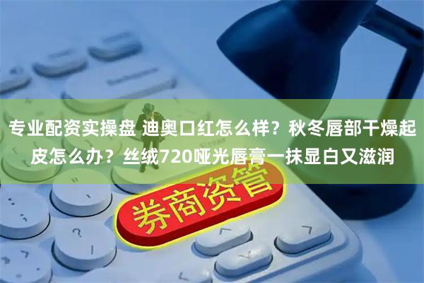 专业配资实操盘 迪奥口红怎么样？秋冬唇部干燥起皮怎么办？丝绒720哑光唇膏一抹显白又滋润