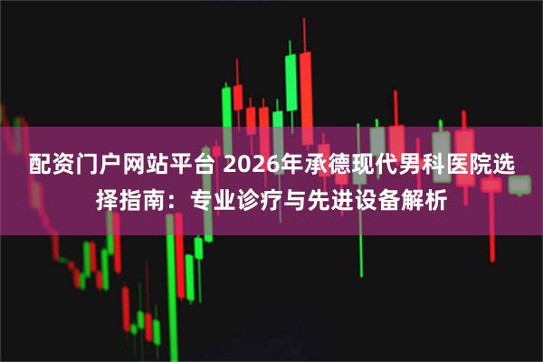 配资门户网站平台 2026年承德现代男科医院选择指南：专业诊疗与先进设备解析