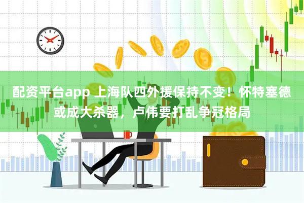 配资平台app 上海队四外援保持不变！怀特塞德或成大杀器，卢伟要打乱争冠格局